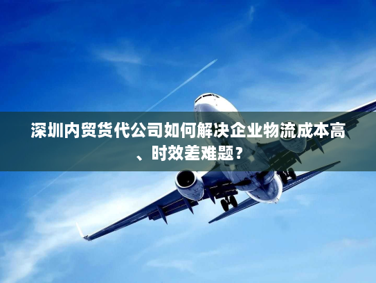 深圳内贸货代公司如何解决企业物流成本高、时效差难题? 深圳内贸货代公司如何解决企业物流成本高、时效差难题?