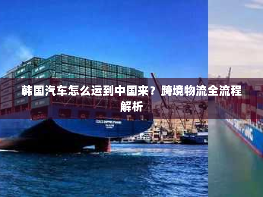 韩国汽车怎么运到中国来？跨境物流全流程解析