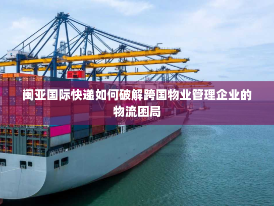 闽亚国际快递如何破解跨国物业管理企业的物流困局