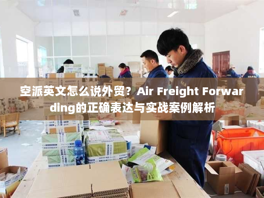 空派英文怎么说外贸？Air Freight Forwarding的正确表达与实战案例解析