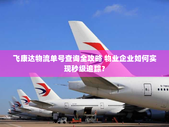 飞康达物流单号查询全攻略 物业企业如何实现秒级追踪？