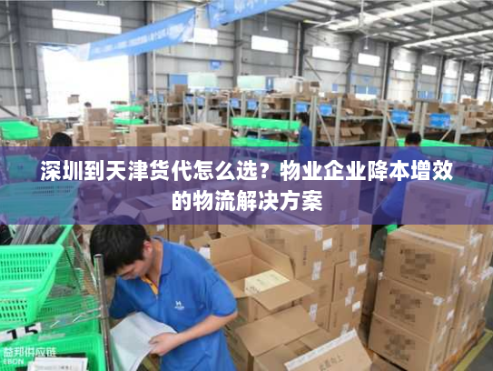 深圳到天津货代怎么选？物业企业降本增效的物流解决方案