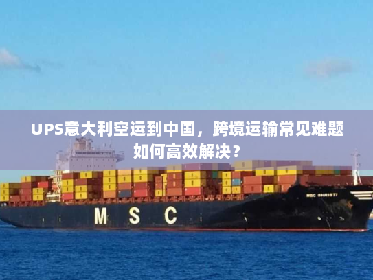 UPS意大利空运到中国，跨境运输常见难题如何高效解决？