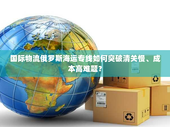 国际物流俄罗斯海运专线如何突破清关慢、成本高难题？