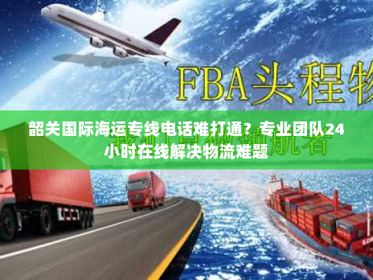 韶关国际海运专线电话难打通?专业团队24小时在线解决物流难题 韶关国际海运专线电话难打通?专业团队24小时在线解决物流难题