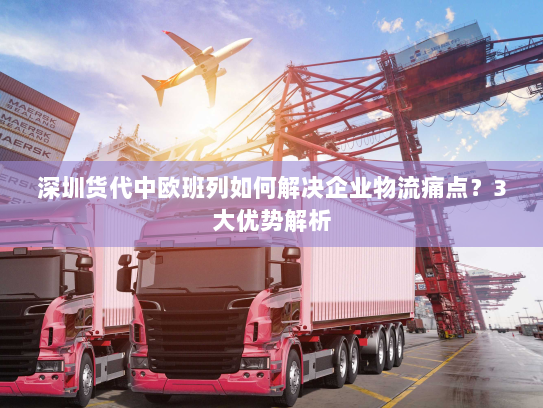 深圳货代中欧班列如何解决企业物流痛点？3大优势解析