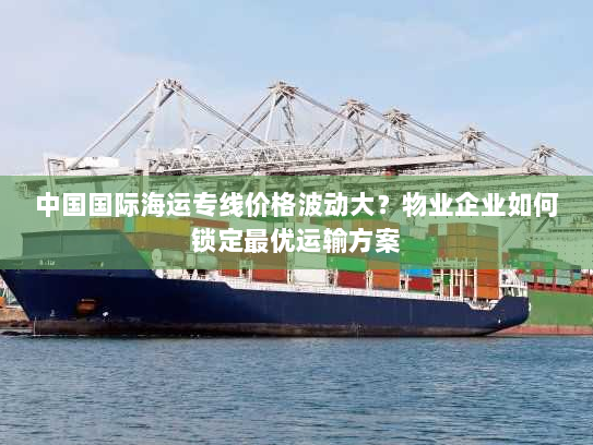 中国国际海运专线价格波动大？物业企业如何锁定最优运输方案