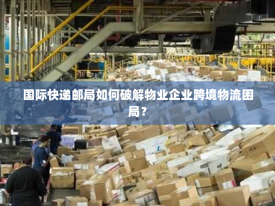 国际快递邮局如何破解物业企业跨境物流困局? 国际快递邮局如何破解物业企业跨境物流困局?