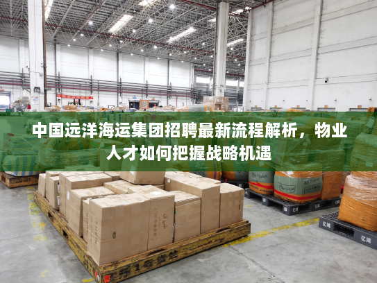 中国远洋海运集团招聘最新流程解析，物业人才如何把握战略机遇