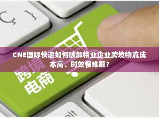 CNE国际快递如何破解物业企业跨境物流成本高、时效慢难题？