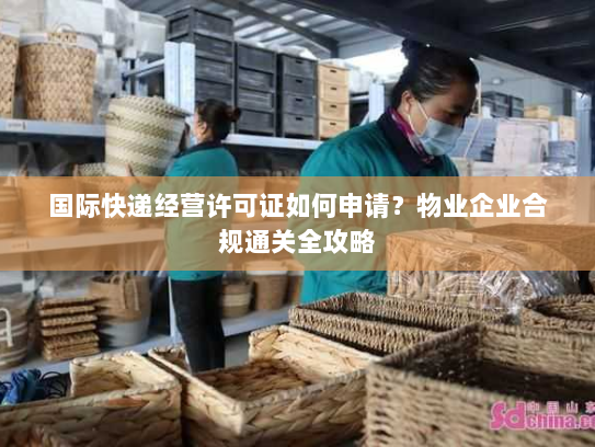 国际快递经营许可证如何申请?物业企业合规通关全攻略 国际快递经营许可证如何申请?物业企业合规通关全攻略