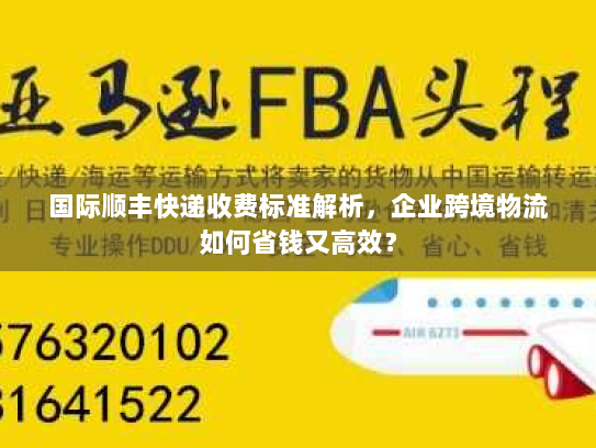 国际顺丰快递收费标准解析，企业跨境物流如何省钱又高效？