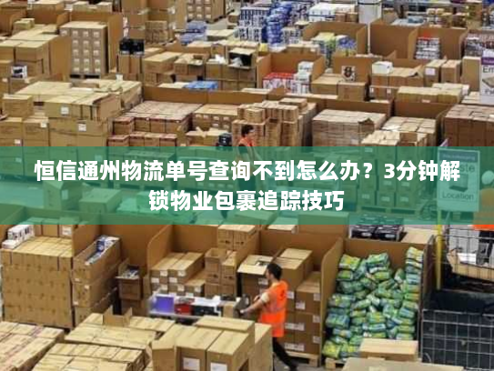恒信通州物流单号查询不到怎么办？3分钟解锁物业包裹追踪技巧