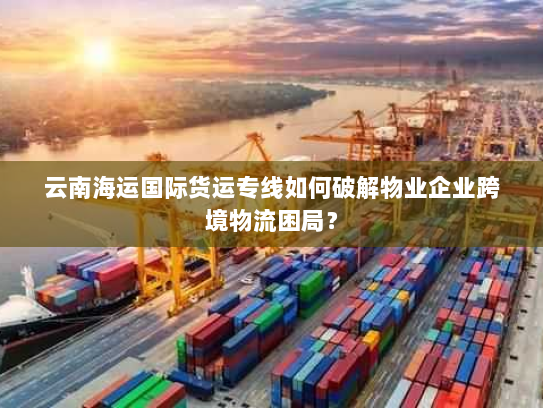 云南海运国际货运专线如何破解物业企业跨境物流困局？