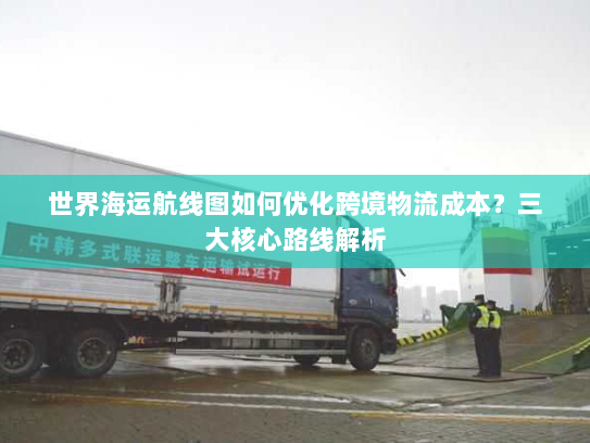 世界海运航线图如何优化跨境物流成本？三大核心路线解析