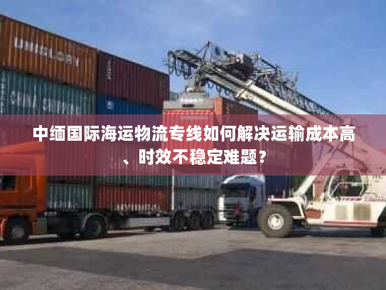 中缅国际海运物流专线如何解决运输成本高、时效不稳定难题？