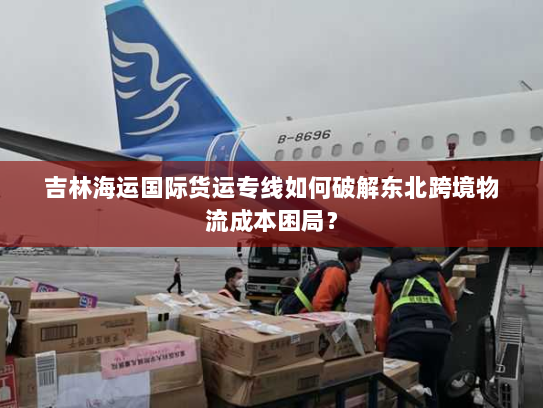 吉林海运国际货运专线如何破解东北跨境物流成本困局？