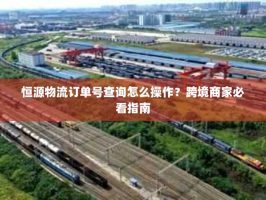 恒源物流订单号查询怎么操作?跨境商家必看指南 恒源物流订单号查询怎么操作?跨境商家必看指南