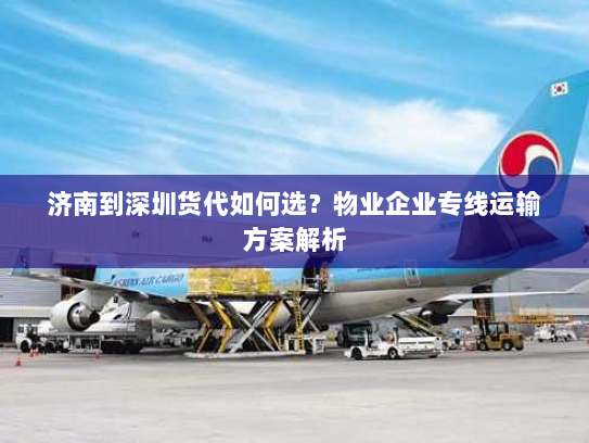 济南到深圳货代如何选？物业企业专线运输方案解析