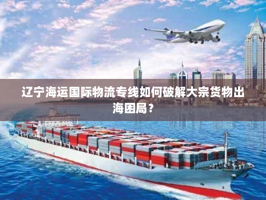 辽宁海运国际物流专线如何破解大宗货物出海困局？