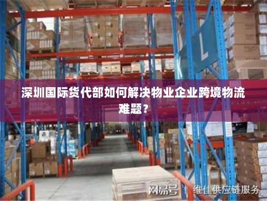 深圳国际货代部如何解决物业企业跨境物流难题? 深圳国际货代部如何解决物业企业跨境物流难题?