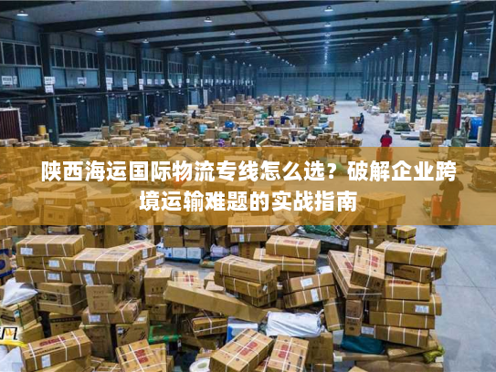 陕西海运国际物流专线怎么选？破解企业跨境运输难题的实战指南