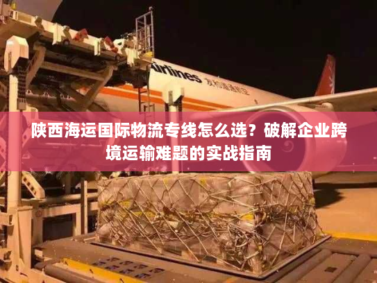 陕西海运国际物流专线怎么选？破解企业跨境运输难题的实战指南