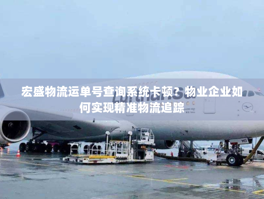 宏盛物流运单号查询系统卡顿？物业企业如何实现精准物流追踪