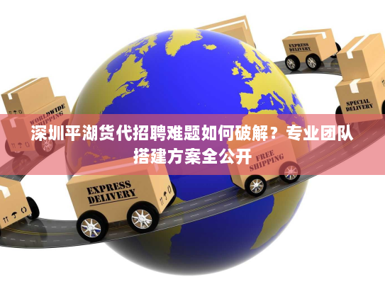 深圳平湖货代招聘难题如何破解？专业团队搭建方案全公开