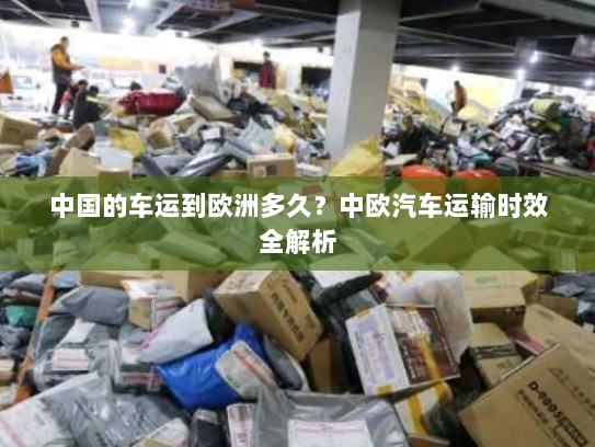 中国的车运到欧洲多久？中欧汽车运输时效全解析