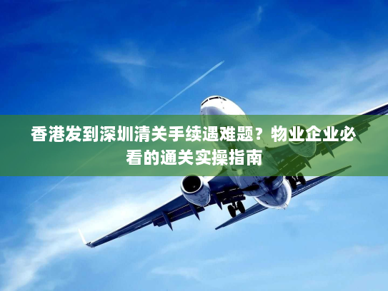 香港发到深圳清关手续遇难题？物业企业必看的通关实操指南