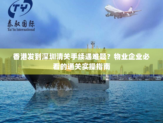 香港发到深圳清关手续遇难题？物业企业必看的通关实操指南