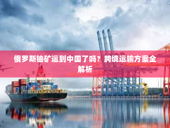 俄罗斯铀矿运到中国了吗?跨境运输方案全解析 俄罗斯铀矿运到中国了吗?跨境运输方案全解析
