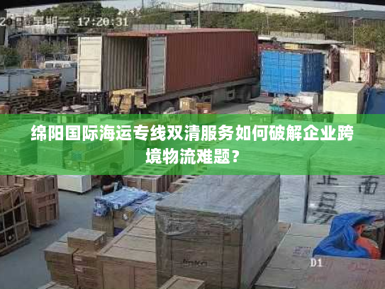 绵阳国际海运专线双清服务如何破解企业跨境物流难题？