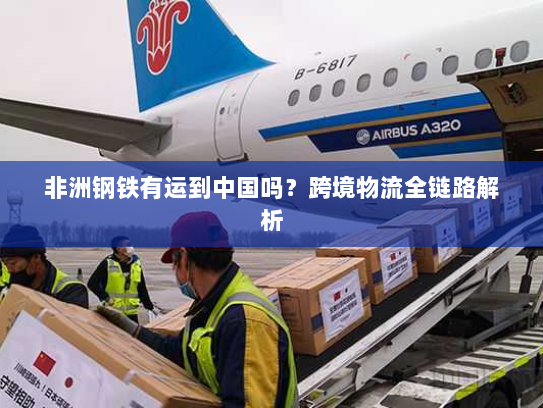 非洲钢铁有运到中国吗?跨境物流全链路解析 非洲钢铁有运到中国吗?跨境物流全链路解析