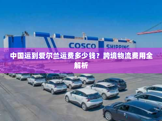 中国运到爱尔兰运费多少钱?跨境物流费用全解析 中国运到爱尔兰运费多少钱?跨境物流费用全解析