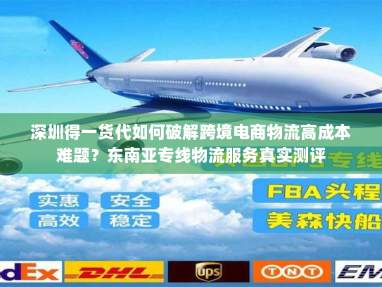 深圳得一货代如何破解跨境电商物流高成本难题？东南亚专线物流服务真实测评