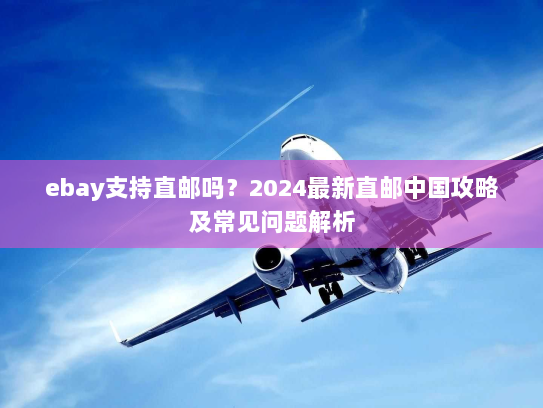 ebay支持直邮吗？2024最新直邮中国攻略及常见问题解析