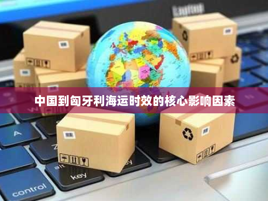 中国到匈牙利海运时效的核心影响因素