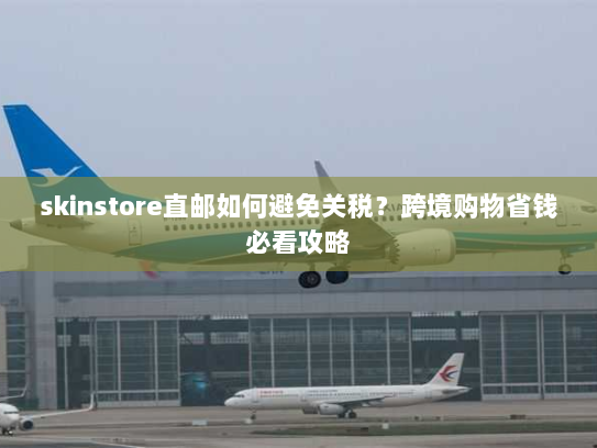 skinstore直邮如何避免关税？跨境购物省钱必看攻略