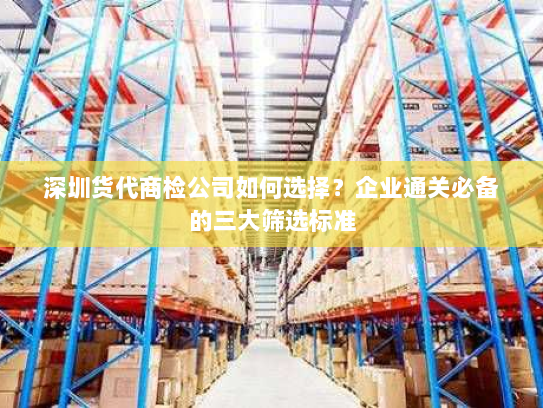 深圳货代商检公司如何选择？企业通关必备的三大筛选标准