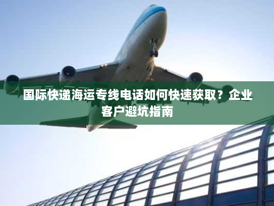 国际快递海运专线电话如何快速获取？企业客户避坑指南