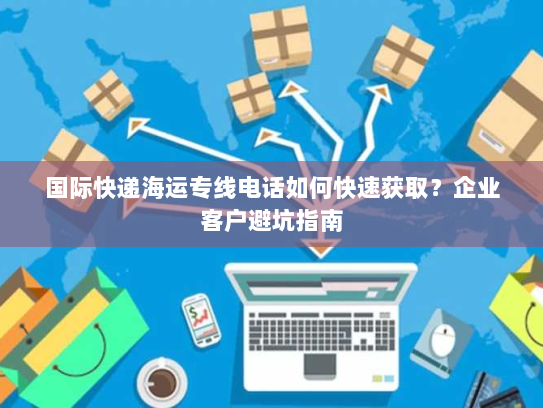 国际快递海运专线电话如何快速获取？企业客户避坑指南