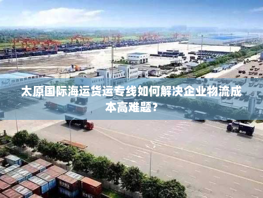 太原国际海运货运专线如何解决企业物流成本高难题？