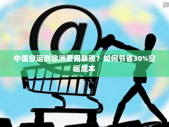 中国空运到非洲费用暴涨？如何节省30%空运成本