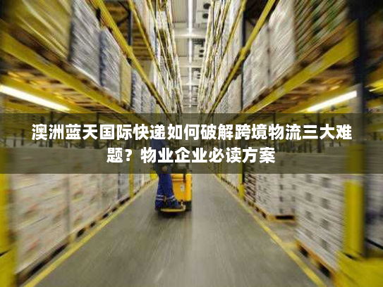 澳洲蓝天国际快递如何破解跨境物流三大难题？物业企业必读方案