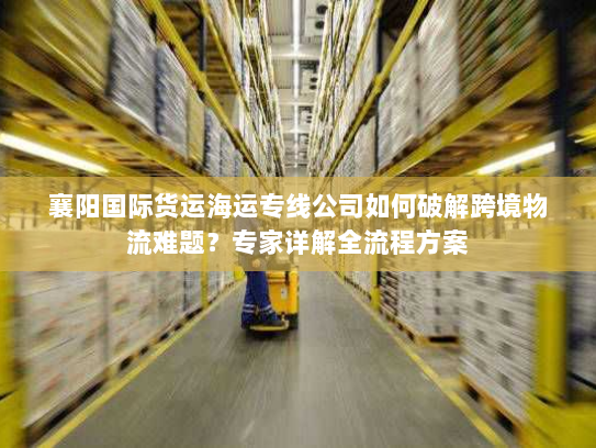 襄阳国际货运海运专线公司如何破解跨境物流难题？专家详解全流程方案