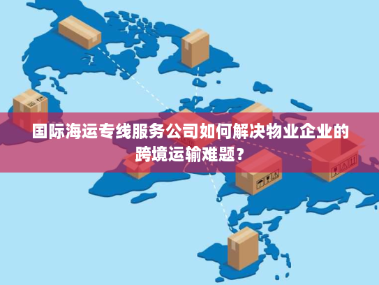 国际海运专线服务公司如何解决物业企业的跨境运输难题？