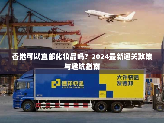 香港可以直邮化妆品吗？2024最新通关政策与避坑指南