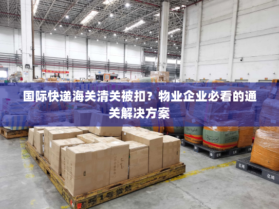 国际快递海关清关被扣？物业企业必看的通关解决方案